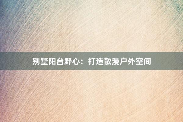 别墅阳台野心：打造散漫户外空间